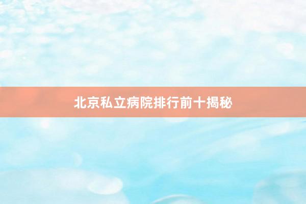 北京私立病院排行前十揭秘
