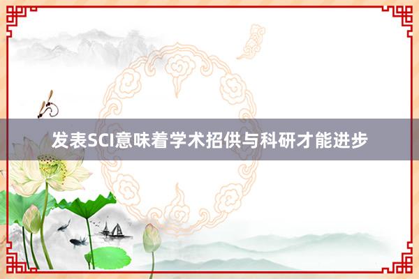 发表SCI意味着学术招供与科研才能进步